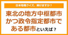 【日本地理】東北の地方中枢都市かつ政令指定都市である都市といえば？（第201問）