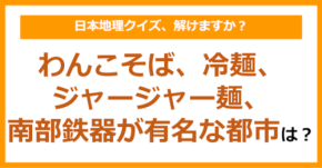 【日本地理】わんこそば、冷麺、ジャージャー麺、南部鉄器が有名な都市といえば？（第203問）