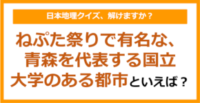 【日本地理】ねぷた祭りで有名な、青森を代表する国立大学のある都市といえば？（第207問）
