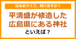 【日本史】平清盛が修造した広島県にある神社といえば？（第114問）