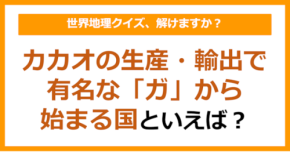 【世界地理】カカオの生産・輸出で有名な「ガ」から始まる国といえば？（第355問）