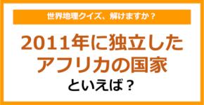 【世界地理】2011年に独立したアフリカの国家といえば？（第357問）