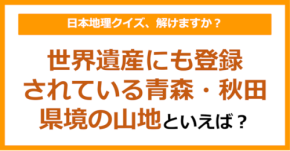 【日本地理】世界遺産にも登録されている青森・秋田の県境の山地といえば？（第213問）