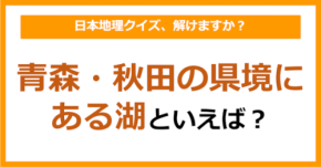 【日本地理】青森・秋田の県境にある湖といえば？（第214問）