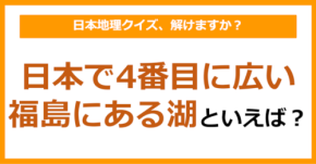 【日本地理】日本で4番目に広い福島にある湖といえば？（第216問）