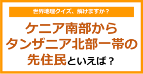 【世界地理】ケニア南部からタンザニア北部一帯の先住民といえば？（第368問）