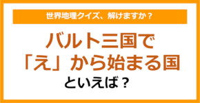 【世界地理】バルト三国で「え」から始まる国といえば？（第372問）