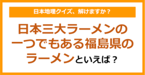 【日本地理】日本三大ラーメンの一つでもある福島県のラーメンといえば？（第232問）