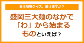 【日本地理】盛岡三大麺のなかで「わ」から始まるものといえば？（第233問）