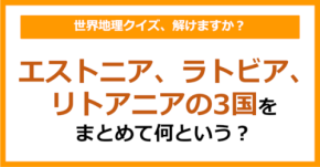 【世界地理】エストニア、ラトビア、リトアニアの3国をまとめて何という？（第378問）