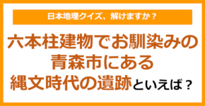 【日本地理】六本柱建物でお馴染みの、青森市にある縄文時代の遺跡といえば?(第237問)