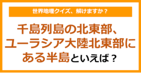 【世界地理】千島列島の北東部、ユーラシア大陸北東部にある半島といえば?(第385問)