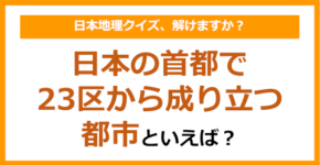 【日本地理】日本の首都で、23区から成り立つ都市といえば?(第243問)