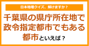 【日本地理】千葉県の県庁所在地で政令指定都市でもある都市といえば?(第245問)