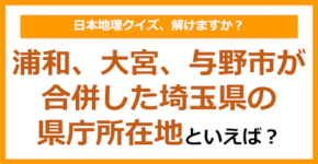 【日本地理】浦和、大宮、与野市が合併した埼玉県の県庁所在地といえば?(第246問)