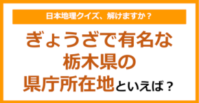 【日本地理】ぎょうざで有名な栃木県の県庁所在地といえば?(第247問)
