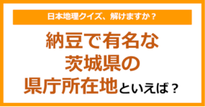 【日本地理】納豆で有名な茨城県の県庁所在地といえば?(第248問)