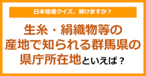 【日本地理】生糸・絹織物等の産地で知られる群馬県の県庁所在地といえば?(第249問)