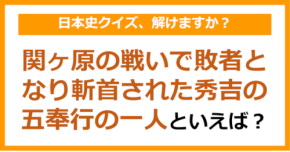 【日本史】関ヶ原の戦いで敗者となり斬首された秀吉の五奉行の一人といえば?(第157問)