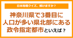 【日本地理】神奈川県で3番目に人口が多い県北部にある政令指定都市といえば？（第252問）