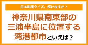 【日本地理】神奈川県南東部の三浦半島に位置する湾港都市といえば？（第253問）