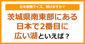 【日本地理】茨城県南東部にある日本で2番目に広い湖といえば？（第261問）