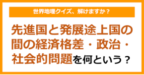 【世界地理】先進国と発展途上国の間の経済格差・政治・社会的問題のことを何という？（第408問）