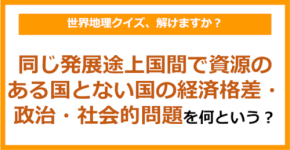 【世界地理】同じ発展途上国間で資源のある国とない国の経済格差・政治・社会的問題のことを何という？（第409問）