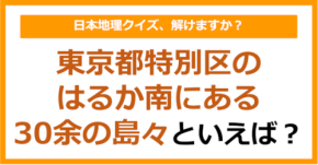 【日本地理】東京都特別区のはるか南にある30余の島々といえば?(第266問)