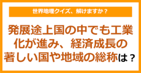 【世界地理】発展途上国の中でも工業化が進み、経済成長の著しい国や地域の総称は?(第411問)