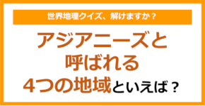 【世界地理】アジアニーズと呼ばれる4つの地域といえば?(第412問)
