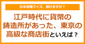 【日本地理】江戸時代に貨幣の鋳造所があった、東京の高級な商店街といえば?(第267問)