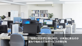 「役所に行かずに済む時代」は本当に来るのか　変わり始めた行政サービスの現在地