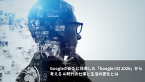 Googleが新たに発表した「Google I/O 2026」から考える AI時代の仕事と生活の変化とは