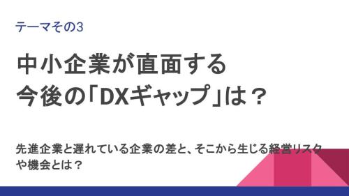 テーマその3:中小企業が直面する 今後の「DXギャップ」は? 先進企業と遅れている企業の差と、そこから生じる経営リスクや機会とは?