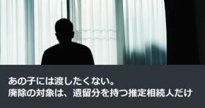 あの子には渡したくない。廃除の対象は、遺留分を持つ推定相続人だけ