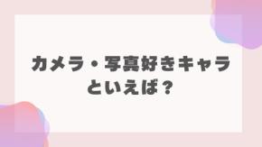 みんなの”カメラ・写真好きキャラ”といえば?【アンケート】