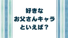 みんなの好きなお父さんキャラといえば？【アンケート】