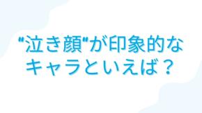 みんなの”泣き顔が印象的なキャラ”といえば?【アンケート】